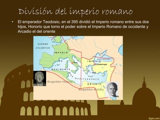 División del imperio romano
•

El emperador Teodosio, en el 395 dividió el Imperio romano entre sus dos
hijos, Honorio que tomo el poder sobre el Imperio Romano de occidente y
Arcadio el del oriente

 