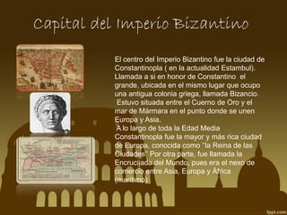Capital del Imperio Bizantino
El centro del Imperio Bizantino fue la ciudad de
Constantinopla ( en la actualidad Estambul).
Llamada a si en honor de Constantino el
grande, ubicada en el mismo lugar que ocupo
una antigua colonia griega, llamada Bizancio.
Estuvo situada entre el Cuerno de Oro y el
mar de Mármara en el punto donde se unen
Europa y Asia.
A lo largo de toda la Edad Media
Constantinopla fue la mayor y más rica ciudad
de Europa, conocida como ‘‘la Reina de las
Ciudades’’ Por otra parte, fue llamada la
Encrucijada del Mundo, pues era el nexo de
comercio entre Asia, Europa y África
(marítimo)

 