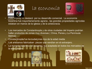 la economía
•

Este Imperio se destacó por su desarrollo comercial. La economía
bizantina fue mayoritariamente agraria , las grandes propiedades agrícolas
estaban en manos de la iglesia y de la aristocracia.

•

Los mercados de Constantinopla y de otras ciudades del Imperio podrían
hallar productos de zonas muy diversas ( China, Persia y La Península
Ibérica)
Constantinopla fue la ciudad mas rica de la edad media
Los artesanos fabricaban piezas que vendían en el extranjero.
La moneda bizantina (el besante), fue aceptada en todos los mercados de
la edad media

•
•
•

 