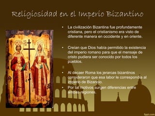 Religiosidad en el Imperio Bizantino
•

La civilización Bizantina fue profundamente
cristiana, pero el cristianismo era visto de
diferente manera en occidente y en oriente.

•

Creían que Dios había permitido la existencia
del imperio romano para que el mensaje de
cristo pudiera ser conocido por todos los
pueblos.

•

Al decaer Roma los jerarcas bizantinos
consideraron que esa labor le correspondía al
imperio de Bizancio.
Por tal motivos surgen diferencias entre
ambas regiones.

•

 