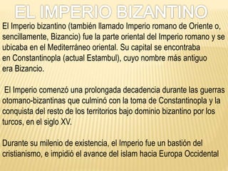 El Imperio bizantino (también llamado Imperio romano de Oriente o,
sencillamente, Bizancio) fue la parte oriental del Imperio romano y se
ubicaba en el Mediterráneo oriental. Su capital se encontraba
en Constantinopla (actual Estambul), cuyo nombre más antiguo
era Bizancio.
El Imperio comenzó una prolongada decadencia durante las guerras
otomano-bizantinas que culminó con la toma de Constantinopla y la
conquista del resto de los territorios bajo dominio bizantino por los
turcos, en el siglo XV.
Durante su milenio de existencia, el Imperio fue un bastión del
cristianismo, e impidió el avance del islam hacia Europa Occidental
 
