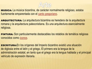 MUSICA: La música bizantina, de carácter normalmente religioso, estaba
fuertemente emparentada con el canto gregoriano.
ARQUITECTURA: La arquitectura bizantina es heredera de la arquitectura
romana y la arquitectura paleocristiana. Es una arquitectura esencialmente
religiosa.
PINTURA: Son particularmente destacables los retablos de temática religiosa
conocidos como iconos.
ESCRITURA:En los orígenes del Imperio bizantino existió una situación
de diglosia entre el latín y el griego. El primero era la lengua de la
administración estatal, en tanto que el griego era la lengua hablada y el principal
vehículo de expresión literaria.
 