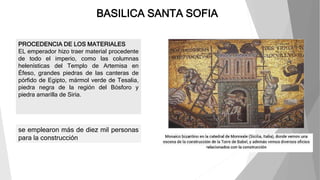 BASILICA SANTA SOFIA
PROCEDENCIA DE LOS MATERIALES
EL emperador hizo traer material procedente
de todo el imperio, como las columnas
helenísticas del Templo de Artemisa en
Éfeso, grandes piedras de las canteras de
pórfido de Egipto, mármol verde de Tesalia,
piedra negra de la región del Bósforo y
piedra amarilla de Siria.
se emplearon más de diez mil personas
para la construcción
 
