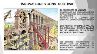 INNOVACIONES CONSTRUCTIVAS
EL ACUEDUCTO DE VALENTE
CONSIDERADO UNO DE LOS LOGROS MAS
EXTRAORDINA-RIOS DE LA INGENIERIA EN
LA ANTIGUEDAD.
RECORRIA 640 KM LLEVANDO AGUA
DULCE A LA CIUDAD DE CONSTANTINOPLA
.
LOS PIEDRAS UTILIZADAS PARA SU
CONSTRUCCION FUERON TRAIDAS
DE LAS MURALLAS DE LA CIUDAD
ANTIGUA DE CALCEDONIA
LOS OBREROS CONSTRUYERON EN
PRIMER LUGAR LOS PILARES Y LOS
SOPORTES GIGANTES DE PIEDRA, LOS
MAMPOSTEROS TRABAJABAN EN LOS
ENORMES ARCOS.
 