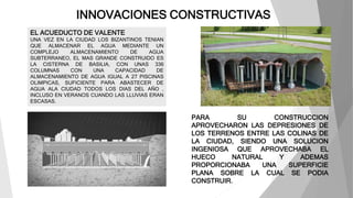 INNOVACIONES CONSTRUCTIVAS
PARA SU CONSTRUCCION
APROVECHARON LAS DEPRESIONES DE
LOS TERRENOS ENTRE LAS COLINAS DE
LA CIUDAD, SIENDO UNA SOLUCION
INGENIOSA QUE APROVECHABA EL
HUECO NATURAL Y ADEMAS
PROPORCIONABA UNA SUPERFICIE
PLANA SOBRE LA CUAL SE PODIA
CONSTRUIR.
EL ACUEDUCTO DE VALENTE
UNA VEZ EN LA CIUDAD LOS BIZANTINOS TENIAN
QUE ALMACENAR EL AGUA MEDIANTE UN
COMPLEJO ALMACENAMIENTO DE AGUA
SUBTERRANEO, EL MAS GRANDE CONSTRUIDO ES
LA CISTERNA DE BASILIA, CON UNAS 336
COLUMNAS CON UNA CAPACIDAD DE
ALMACENAMIENTO DE AGUA IGUAL A 27 PISCINAS
OLIMPICAS, SUFICIENTE PARA ABASTECER DE
AGUA ALA CIUDAD TODOS LOS DIAS DEL AÑO ,
INCLUSO EN VERANOS CUANDO LAS LLUVIAS ERAN
ESCASAS.
 