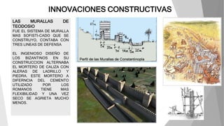 INNOVACIONES CONSTRUCTIVAS
LAS MURALLAS DE
TEODOSIO
FUE EL SISTEMA DE MURALLA
MAS SOFISTI-CADO QUE SE
CONSTRUYO, CONTABA CON
TRES LINEAS DE DEFENSA
EL INGENIOSO DISEÑO DE
LOS BIZANTINOS EN SU
CONSTRUCCION ALTERNABA
EL MORTERO DE CALIZA CON
ALERAS DE LADRILLO Y
PIEDRA. ESTE MORTERO A
DIFERNCIA DEL CEMENTO
UTILIZADO POR LOS
ROMANOS TIENE MAS
FLEXIBILIDAD Y UNA VEZ
SECO SE AGRIETA MUCHO
MENOS.
 