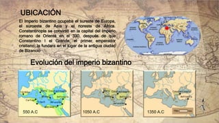 UBICACIÓN
El Imperio bizantino ocupaba el sureste de Europa,
el suroeste de Asia y el noreste de África.
Constantinopla se convirtió en la capital del Imperio
romano de Oriente en el 330, después de que
Constantino I el Grande, el primer emperador
cristiano, la fundara en el lugar de la antigua ciudad
de Bizancio
Evolución del imperio bizantino
550 A.C 1050 A.C 1350 A.C
 