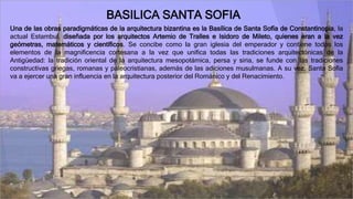 BASILICA SANTA SOFIA
Una de las obras paradigmáticas de la arquitectura bizantina es la Basílica de Santa Sofía de Constantinopla, la
actual Estambul, diseñada por los arquitectos Artemio de Tralles e Isidoro de Mileto, quienes eran a la vez
geómetras, matemáticos y científicos. Se concibe como la gran iglesia del emperador y contiene todos los
elementos de la magnificencia cortesana a la vez que unifica todas las tradiciones arquitectónicas de la
Antigüedad: la tradición oriental de la arquitectura mesopotámica, persa y siria, se funde con las tradiciones
constructivas griegas, romanas y paleocristianas, además de las adiciones musulmanas. A su vez, Santa Sofía
va a ejercer una gran influencia en la arquitectura posterior del Románico y del Renacimiento.
 