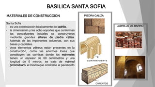 BASILICA SANTA SOFIA
MATERIALES DE CONSTRUCCION
Santa Sofía
- es una construcción básicamente de ladrillo.
- la cimentación y los ocho soportes que conforman
los contrafuertes iniciales se construyeron
mediante grandes sillares de piedra caliza.
Además de las imponentes columnas, con sus
basas y capiteles.
- otros elementos pétreos están presentes en la
construcción, como las enormes losas que
constituyen las cornisas donde los mármoles
tienen un espesor de 60 centímetros y una
longitud de 6 metros, se trata de mármol
proconésico, el mismo que conforma el pavimento
PIEDRA CALIZA
LADRILLO DE BARRO
CIMIENTOS
 