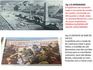 fig 1-O HIPÓDROMO
O hipódromo de Constanti-
nopla é uma pista de corrida
de cavalos, construída em
203 quando a cidade ainda
se chamava Bizantium, e era
de pouca importância.
PODERIA SUPORTAR ATÉ
120 MIL ESPECTADORES
Fig-2 A REVOLTA DE NIKÉ DE
532 D.C
Insatisfeita com o modo do
De Justiniano tratar o povo
Pobre, a multidão da ralé
Aproveitou uma das corridas
Famosa para se manisfestar
Justiniano, claro não deixou
Barato, sufocando os mani-
Festantes com a morte cruel.
 