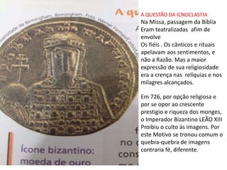 A QUESTÃO DA ICNOCLASTIA
Na Missa, passagem da Bíblia
Eram teatralizadas afim de
envolve
Os fiéis . Os cânticos e rituais
apelavam aos sentimentos, e
não a Razão. Mas a maior
expressão de sua religiosidade
era a crença nas relíquias e nos
milagres alcançados.
Em 726, por opção religiosa e
por se opor ao crescente
prestigio e riqueza dos monges,
o Imperador Bizantino LEÃO XIII
Proibiu o culto ás imagens. Por
este Motivo se tronou comum o
quebra-quebra de imagens
contraria fé, diferente.
 