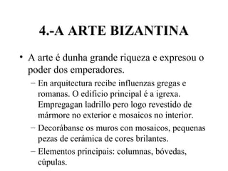 4.-A ARTE BIZANTINA
• A arte é dunha grande riqueza e expresou o
poder dos emperadores.
– En arquitectura recibe influenzas gregas e
romanas. O edificio principal é a igrexa.
Empregagan ladrillo pero logo revestido de
mármore no exterior e mosaicos no interior.
– Decorábanse os muros con mosaicos, pequenas
pezas de cerámica de cores brilantes.
– Elementos principais: columnas, bóvedas,
cúpulas.
 