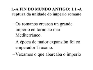 1.-A FIN DO MUNDO ANTIGO: 1.1.-A
ruptura da unidade do imperio romano
–Os romanos crearon un grande
imperio en torno ao mar
Mediterráneo.
–A época de maior expansión foi co
emperador Traxano.
–Vexamos o que abarcaba o imperio
 