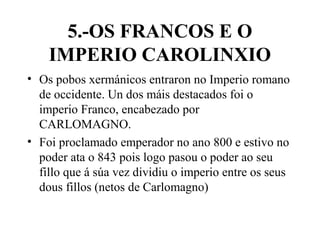 5.-OS FRANCOS E O
IMPERIO CAROLINXIO
• Os pobos xermánicos entraron no Imperio romano
de occidente. Un dos máis destacados foi o
imperio Franco, encabezado por
CARLOMAGNO.
• Foi proclamado emperador no ano 800 e estivo no
poder ata o 843 pois logo pasou o poder ao seu
fillo que á súa vez dividiu o imperio entre os seus
dous fillos (netos de Carlomagno)
 