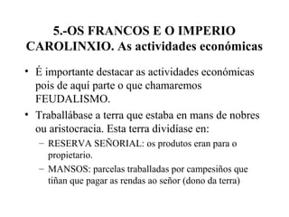 5.-OS FRANCOS E O IMPERIO
CAROLINXIO. As actividades económicas
• É importante destacar as actividades económicas
pois de aquí parte o que chamaremos
FEUDALISMO.
• Traballábase a terra que estaba en mans de nobres
ou aristocracia. Esta terra dividíase en:
– RESERVA SEÑORIAL: os produtos eran para o
propietario.
– MANSOS: parcelas traballadas por campesiños que
tiñan que pagar as rendas ao señor (dono da terra)
 
