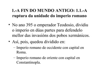 1.-A FIN DO MUNDO ANTIGO: 1.1.-A
ruptura da unidade do imperio romano
• No ano 395 o emperador Teodosio, dividiu
o imperio en dúas partes para defendelo
mellor das invasións dos pobos xermánicos.
• Así, pois, quedou dividido en:
– Imperio romano de occidente con capital en
Roma.
– Imperio romano de oriente con capital en
Constantinopla.
 