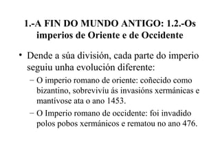 1.-A FIN DO MUNDO ANTIGO: 1.2.-Os
imperios de Oriente e de Occidente
• Dende a súa división, cada parte do imperio
seguiu unha evolución diferente:
– O imperio romano de oriente: coñecido como
bizantino, sobrevivíu ás invasións xermánicas e
mantívose ata o ano 1453.
– O Imperio romano de occidente: foi invadido
polos pobos xermánicos e rematou no ano 476.
 