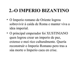 2.-O IMPERIO BIZANTINO
• O Imperio romano de Oriente logrou
sobrevivir á caída de Roma e manter viva a
idea imperial.
• O principal emperador foi XUSTINIANO
quen logrou crear un imperio de paz,
extenso e moi rico culturalmente. Quería
reconstruír o Imperio Romano pero tras a
súa morte o Imperio caeu en crise.
 