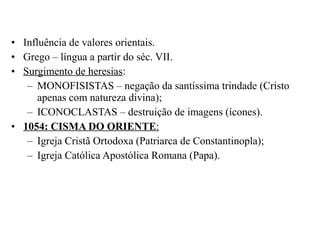 • Influência de valores orientais.
• Grego – língua a partir do séc. VII.
• Surgimento de heresias:
– MONOFISISTAS – negação da santíssima trindade (Cristo
apenas com natureza divina);
– ICONOCLASTAS – destruição de imagens (ícones).
• 1054: CISMA DO ORIENTE:
– Igreja Cristã Ortodoxa (Patriarca de Constantinopla);
– Igreja Católica Apostólica Romana (Papa).

 