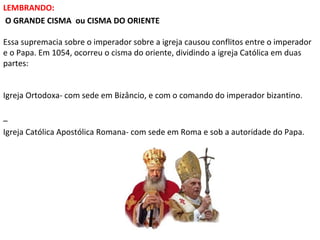 LEMBRANDO:
O GRANDE CISMA ou CISMA DO ORIENTE
Essa supremacia sobre o imperador sobre a igreja causou conflitos entre o imperador
e o Papa. Em 1054, ocorreu o cisma do oriente, dividindo a igreja Católica em duas
partes:
Igreja Ortodoxa- com sede em Bizâncio, e com o comando do imperador bizantino.
–
Igreja Católica Apostólica Romana- com sede em Roma e sob a autoridade do Papa.

 