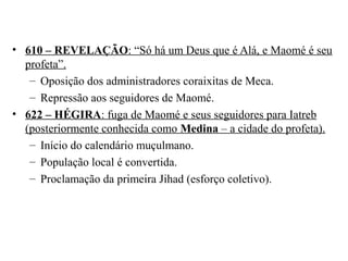 • 610 – REVELAÇÃO: “Só há um Deus que é Alá, e Maomé é seu
profeta”.
– Oposição dos administradores coraixitas de Meca.
– Repressão aos seguidores de Maomé.
• 622 – HÉGIRA: fuga de Maomé e seus seguidores para Iatreb
(posteriormente conhecida como Medina – a cidade do profeta).
– Início do calendário muçulmano.
– População local é convertida.
– Proclamação da primeira Jihad (esforço coletivo).

 