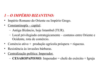 1 – O IMPÉRIO BIZANTINO:
• Império Romano do Oriente ou Império Grego.
• Constantinopla – capital.
– Antiga Bizâncio, hoje Istambul (TUR).
– Local privilegiado estrategicamente – contatos entre Oriente e
Ocidente, rota de comércio.
• Comércio ativo + produção agrícola próspera = riquezas.
• Resistência às invasões bárbaras.
• Centralização política: Imperador.
– CESAROPAPISMO: Imperador = chefe do exército + Igreja

 