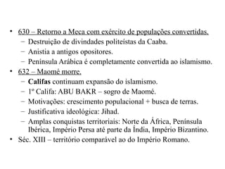 • 630 – Retorno a Meca com exército de populações convertidas.
– Destruição de divindades politeístas da Caaba.
– Anistia a antigos opositores.
– Península Arábica é completamente convertida ao islamismo.
• 632 – Maomé morre.
– Califas continuam expansão do islamismo.
– 1º Califa: ABU BAKR – sogro de Maomé.
– Motivações: crescimento populacional + busca de terras.
– Justificativa ideológica: Jihad.
– Amplas conquistas territoriais: Norte da África, Península
Ibérica, Império Persa até parte da Índia, Império Bizantino.
• Séc. XIII – território comparável ao do Império Romano.

 