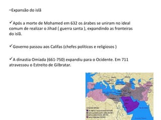 –Expansão do islã
Após a morte de Mohamed em 632 os árabes se uniram no ideal
comum de realizar o Jihad ( guerra santa ), expandindo as fronteiras
do islã.
Governo passou aos Califas (chefes políticos e religiosos )
A dinastia Omíada (661-750) expandiu para o Ocidente. Em 711
atravessou o Estreito de Gilbratar.

 
