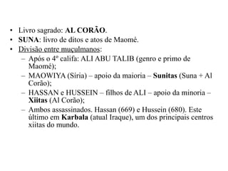 • Livro sagrado: AL CORÃO.
• SUNA: livro de ditos e atos de Maomé.
• Divisão entre muçulmanos:
– Após o 4º califa: ALI ABU TALIB (genro e primo de
Maomé);
– MAOWIYA (Síria) – apoio da maioria – Sunitas (Suna + Al
Corão);
– HASSAN e HUSSEIN – filhos de ALI – apoio da minoria –
Xiitas (Al Corão);
– Ambos assassinados. Hassan (669) e Hussein (680). Este
último em Karbala (atual Iraque), um dos principais centros
xiitas do mundo.

 
