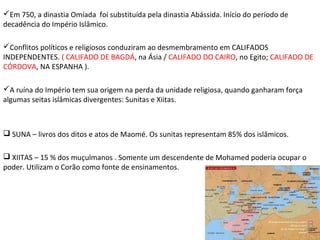 Em 750, a dinastia Omíada foi substituída pela dinastia Abássida. Início do período de
decadência do Império Islâmico.
Conflitos políticos e religiosos conduziram ao desmembramento em CALIFADOS
INDEPENDENTES. ( CALIFADO DE BAGDÁ, na Ásia / CALIFADO DO CAIRO, no Egito; CALIFADO DE
CÓRDOVA, NA ESPANHA ).
A ruína do Império tem sua origem na perda da unidade religiosa, quando ganharam força
algumas seitas islâmicas divergentes: Sunitas e Xiitas.

 SUNA – livros dos ditos e atos de Maomé. Os sunitas representam 85% dos islâmicos.
 XIITAS – 15 % dos muçulmanos . Somente um descendente de Mohamed poderia ocupar o
poder. Utilizam o Corão como fonte de ensinamentos.

 
