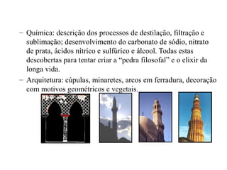 – Química: descrição dos processos de destilação, filtração e
sublimação; desenvolvimento do carbonato de sódio, nitrato
de prata, ácidos nítrico e sulfúrico e álcool. Todas estas
descobertas para tentar criar a “pedra filosofal” e o elixir da
longa vida.
– Arquitetura: cúpulas, minaretes, arcos em ferradura, decoração
com motivos geométricos e vegetais.

 