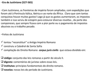–Era de Justiniano (527-565)
–Com Justiniano, as fronteiras de império foram ampliadas, com expedições que
foram até à Península Itálica, Ibérica e ao norte da África . Claro que com tantas
conquistas houve muitos gastos! Logo já que os gastos aumentaram, os impostos
também e isso serviu de estopim para estourar diversas revoltas , da parte dos
camponeses, que sempre ficava com a pior parte ou o pagamento de impostos
abusivos ou o trabalho pesado.
–Feitos de Justiniano
 tentou “reconstituir” o Antigo Império Romano
 construiu a Catedral de Santa Sofia
 compilação do Direito Romano corpus juris civilis que estava dividido em:
 código: conjunto das leis romanas a partir do século II.
 digesto: comentários de juristas sobre essas leis.
 institutas: princípios fundamentais do direito romano.
 novelas: novas leis do período de Justiniano.

 