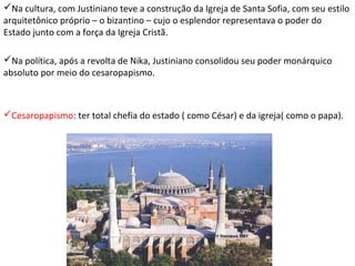 Na cultura, com Justiniano teve a construção da Igreja de Santa Sofia, com seu estilo
arquitetônico próprio – o bizantino – cujo o esplendor representava o poder do
Estado junto com a força da Igreja Cristã.
Na política, após a revolta de Nika, Justiniano consolidou seu poder monárquico
absoluto por meio do cesaropapismo.

Cesaropapismo: ter total chefia do estado ( como César) e da igreja( como o papa).

 