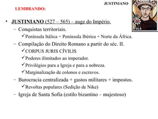 JUSTINIANO

LEMBRANDO:

• JUSTINIANO (527 – 565) – auge do Império.
– Conquistas territoriais.
Península Itálica + Península Ibérica + Norte da África.

– Compilação do Direito Romano a partir do séc. II.
CORPUS JURIS CÍVILIS
Poderes ilimitados ao imperador.
Privilégios para a Igreja e para a nobreza.
Marginalização de colonos e escravos.

– Burocracia centralizada + gastos militares + impostos.
Revoltas populares (Sedição de Nike)

– Igreja de Santa Sofia (estilo bizantino – majestoso)

 