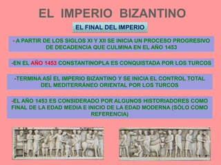 EL  IMPERIO  BIZANTINOEL FINAL DEL IMPERIO- A PARTIR DE LOS SIGLOS XI Y XII SE INICIA UN PROCESO PROGRESIVO DE DECADENCIA QUE CULMINA EN EL AÑO 1453-EN EL AÑO 1453 CONSTANTINOPLA ES CONQUISTADA POR LOS TURCOS-TERMINA ASÍ EL IMPERIO BIZANTINO Y SE INICIA EL CONTROL TOTAL DEL MEDITERRÁNEO ORIENTAL POR LOS TURCOS-EL AÑO 1453 ES CONSIDERADO POR ALGUNOS HISTORIADORES COMO FINAL DE LA EDAD MEDIA E INICIO DE LA EDAD MODERNA (SÓLO COMO REFERENCIA)