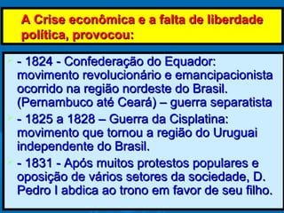 A Crise econômica e a falta de liberdadeA Crise econômica e a falta de liberdade
política, provocou:política, provocou:
 - 1824 - Confederação do Equador:- 1824 - Confederação do Equador:
movimento revolucionário e emancipacionistamovimento revolucionário e emancipacionista
ocorrido na região nordeste do Brasil.ocorrido na região nordeste do Brasil.
(Pernambuco até Ceará) – guerra separatista(Pernambuco até Ceará) – guerra separatista
 - 1825 a 1828 – Guerra da Cisplatina:- 1825 a 1828 – Guerra da Cisplatina:
movimento que tornou a região do Uruguaimovimento que tornou a região do Uruguai
independente do Brasil.independente do Brasil.
 - 1831 - Após muitos protestos populares e- 1831 - Após muitos protestos populares e
oposição de vários setores da sociedade, D.oposição de vários setores da sociedade, D.
Pedro I abdica ao trono em favor de seu filho.Pedro I abdica ao trono em favor de seu filho.
 