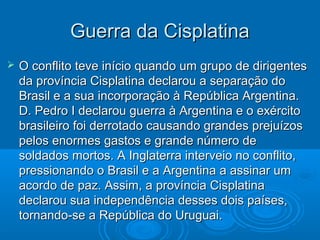 Guerra da CisplatinaGuerra da Cisplatina
 O conflito teve início quando um grupo de dirigentesO conflito teve início quando um grupo de dirigentes
da província Cisplatina declarou a separação doda província Cisplatina declarou a separação do
Brasil e a sua incorporação à República Argentina.Brasil e a sua incorporação à República Argentina.
D. Pedro I declarou guerra à Argentina e o exércitoD. Pedro I declarou guerra à Argentina e o exército
brasileiro foi derrotado causando grandes prejuízosbrasileiro foi derrotado causando grandes prejuízos
pelos enormes gastos e grande número depelos enormes gastos e grande número de
soldados mortos. A Inglaterra interveio no conflito,soldados mortos. A Inglaterra interveio no conflito,
pressionando o Brasil e a Argentina a assinar umpressionando o Brasil e a Argentina a assinar um
acordo de paz. Assim, a província Cisplatinaacordo de paz. Assim, a província Cisplatina
declarou sua independência desses dois países,declarou sua independência desses dois países,
tornando-se a República do Uruguai.tornando-se a República do Uruguai.
 