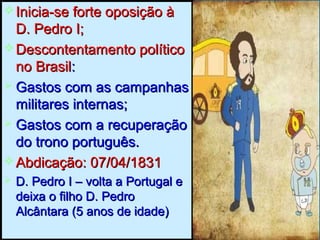  Inicia-se forte oposição àInicia-se forte oposição à
D. Pedro I;D. Pedro I;
 Descontentamento políticoDescontentamento político
no Brasilno Brasil::
 Gastos com as campanhasGastos com as campanhas
militares internas;militares internas;
 Gastos com a recuperaçãoGastos com a recuperação
do trono português.do trono português.
 Abdicação: 07/04/1831Abdicação: 07/04/1831
 D. Pedro I – volta a Portugal eD. Pedro I – volta a Portugal e
deixa o filho D. Pedrodeixa o filho D. Pedro
Alcântara (5 anos de idade)Alcântara (5 anos de idade)
 