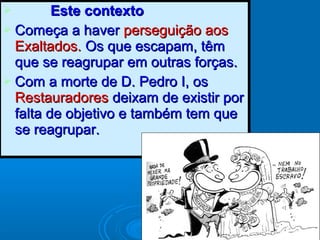  Este contextoEste contexto
 Começa a haverComeça a haver perseguição aosperseguição aos
Exaltados.Exaltados. Os que escapam, têmOs que escapam, têm
que se reagrupar em outras forças.que se reagrupar em outras forças.
 Com a morte de D. Pedro I, osCom a morte de D. Pedro I, os
RestauradoresRestauradores deixam de existir pordeixam de existir por
falta de objetivo e também tem quefalta de objetivo e também tem que
se reagrupar.se reagrupar.
 