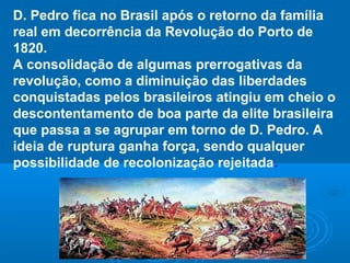 D. Pedro fica no Brasil após o retorno da família
real em decorrência da Revolução do Porto de
1820.
A consolidação de algumas prerrogativas da
revolução, como a diminuição das liberdades
conquistadas pelos brasileiros atingiu em cheio o
descontentamento de boa parte da elite brasileira
que passa a se agrupar em torno de D. Pedro. A
ideia de ruptura ganha força, sendo qualquer
possibilidade de recolonização rejeitada.
 