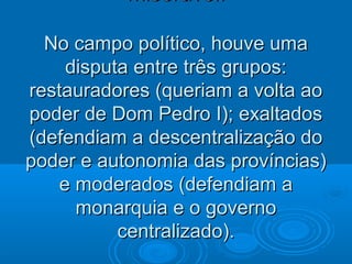 miserável.miserável.
No campo político, houve umaNo campo político, houve uma
disputa entre três grupos:disputa entre três grupos:
restauradores (queriam a volta aorestauradores (queriam a volta ao
poder de Dom Pedro I); exaltadospoder de Dom Pedro I); exaltados
(defendiam a descentralização do(defendiam a descentralização do
poder e autonomia das províncias)poder e autonomia das províncias)
e moderados (defendiam ae moderados (defendiam a
monarquia e o governomonarquia e o governo
centralizado).centralizado).
 