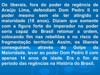 Os liberais, fora do poder da regência de
Araújo Lima, defendiam Dom Pedro II no
poder mesmo sem ele ter atingido a
maioridade (18 anos). Diziam que somente
com a figura forte do imperador no poder
seria capaz do Brasil retomar a ordem,
colocando fim nas rebeliões e no risco de
fragmentação territorial. Assim, os liberais
conseguiram, através do Golpe da
Maioridade, levar ao poder Dom Pedro II com
apenas 14 anos de idade. Era o fim do
período das regências na História do Brasil.
 
