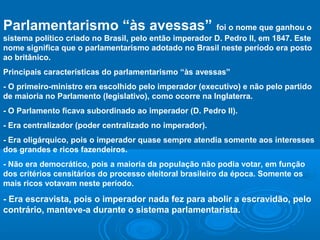 Parlamentarismo “às avessas” foi o nome que ganhou o
sistema político criado no Brasil, pelo então imperador D. Pedro II, em 1847. Este
nome significa que o parlamentarismo adotado no Brasil neste período era posto
ao britânico.
Principais características do parlamentarismo “às avessas”
- O primeiro-ministro era escolhido pelo imperador (executivo) e não pelo partido
de maioria no Parlamento (legislativo), como ocorre na Inglaterra.
- O Parlamento ficava subordinado ao imperador (D. Pedro II).
- Era centralizador (poder centralizado no imperador).
- Era oligárquico, pois o imperador quase sempre atendia somente aos interesses
dos grandes e ricos fazendeiros.
- Não era democrático, pois a maioria da população não podia votar, em função
dos critérios censitários do processo eleitoral brasileiro da época. Somente os
mais ricos votavam neste período.
- Era escravista, pois o imperador nada fez para abolir a escravidão, pelo
contrário, manteve-a durante o sistema parlamentarista.
 