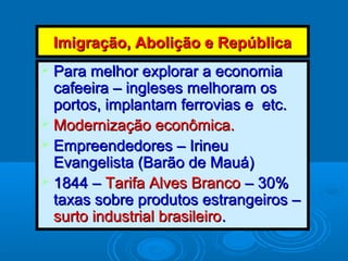 Imigração, Abolição e RepúblicaImigração, Abolição e República
 Para melhor explorar a economiaPara melhor explorar a economia
cafeeira – ingleses melhoram oscafeeira – ingleses melhoram os
portos, implantam ferrovias e etc.portos, implantam ferrovias e etc.
 Modernização econômica.Modernização econômica.
 Empreendedores – IrineuEmpreendedores – Irineu
Evangelista (Barão de Mauá)Evangelista (Barão de Mauá)
 1844 –1844 – Tarifa Alves BrancoTarifa Alves Branco – 30%– 30%
taxas sobre produtos estrangeiros –taxas sobre produtos estrangeiros –
surto industrial brasileirosurto industrial brasileiro..
 