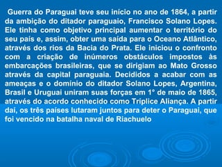 Guerra do Paraguai teve seu início no ano de 1864, a partir
da ambição do ditador paraguaio, Francisco Solano Lopes.
Ele tinha como objetivo principal aumentar o território do
seu país e, assim, obter uma saída para o Oceano Atlântico,
através dos rios da Bacia do Prata. Ele iniciou o confronto
com a criação de inúmeros obstáculos impostos às
embarcações brasileiras, que se dirigiam ao Mato Grosso
através da capital paraguaia. Decididos a acabar com as
ameaças e o domínio do ditador Solano Lopes, Argentina,
Brasil e Uruguai uniram suas forças em 1° de maio de 1865,
através do acordo conhecido como Tríplice Aliança. A partir
daí, os três países lutaram juntos para deter o Paraguai, que
foi vencido na batalha naval de Riachuelo
 