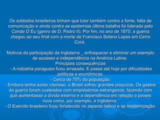 Os soldados brasileiros tinham que lutar também contra a fome, falta deOs soldados brasileiros tinham que lutar também contra a fome, falta de
comunicação e ainda contra as epidemias última batalha foi liderada pelocomunicação e ainda contra as epidemias última batalha foi liderada pelo
Conde D`Eu (genro de D. Pedro II). Por fim, no ano de 1870, a guerraConde D`Eu (genro de D. Pedro II). Por fim, no ano de 1870, a guerra
chegou ao seu final com a morte de Francisco Solano Lopes em Cerrochegou ao seu final com a morte de Francisco Solano Lopes em Cerro
Cora.Cora.
Motivos da participação da Inglaterra _ enfraquecer e eliminar um exemploMotivos da participação da Inglaterra _ enfraquecer e eliminar um exemplo
de sucesso e independência na América Latina.de sucesso e independência na América Latina.
Principais consequênciasPrincipais consequências
- A indústria paraguaia ficou arrasada. E passa até hoje por dificuldades- A indústria paraguaia ficou arrasada. E passa até hoje por dificuldades
políticas e econômicas.políticas e econômicas.
- Cerca de 70% da população.- Cerca de 70% da população.
- Embora tenha saído vitorioso, o Brasil sofreu grandes prejuízos. Os gastos- Embora tenha saído vitorioso, o Brasil sofreu grandes prejuízos. Os gastos
da guerra foram custeados com empréstimos estrangeiros, fazendo comda guerra foram custeados com empréstimos estrangeiros, fazendo com
que aumentasse a dívida externa e a dependência em relação a paísesque aumentasse a dívida externa e a dependência em relação a países
ricos como, por exemplo, a Inglaterra.ricos como, por exemplo, a Inglaterra.
- O Exército brasileiro ficou fortalecido no aspecto bélico e se modernização.- O Exército brasileiro ficou fortalecido no aspecto bélico e se modernização.
 