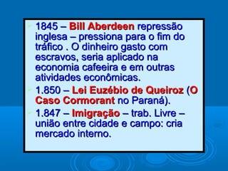  1845 –1845 – Bill AberdeenBill Aberdeen repressãorepressão
inglesa – pressiona para o fim doinglesa – pressiona para o fim do
tráfico . O dinheiro gasto comtráfico . O dinheiro gasto com
escravos, seria aplicado naescravos, seria aplicado na
economia cafeeira e em outraseconomia cafeeira e em outras
atividades econômicas.atividades econômicas.
 1.850 –1.850 – Lei Euzébio de QueirozLei Euzébio de Queiroz ((OO
Caso CormorantCaso Cormorant no Paraná).no Paraná).
 1.847 –1.847 – ImigraçãoImigração – trab. Livre –– trab. Livre –
união entre cidade e campo: criaunião entre cidade e campo: cria
mercado interno.mercado interno.
 