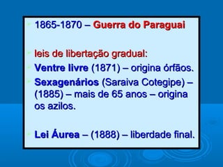  1865-1870 –1865-1870 – Guerra do ParaguaiGuerra do Paraguai
 leis de libertação gradual:leis de libertação gradual:
 Ventre livreVentre livre (1871) – origina órfãos.(1871) – origina órfãos.
 SexagenáriosSexagenários (Saraiva Cotegipe) –(Saraiva Cotegipe) –
(1885) – mais de 65 anos – origina(1885) – mais de 65 anos – origina
os azilos.os azilos.
 Lei ÁureaLei Áurea – (1888) – liberdade final.– (1888) – liberdade final.
 