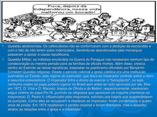  Questão abolicionista: Os cafeicultores não se conformaram com a abolição da escravidão eQuestão abolicionista: Os cafeicultores não se conformaram com a abolição da escravidão e
com o fato de não terem sidos indenizados. Sentindo-se abandonados pela monarquiacom o fato de não terem sidos indenizados. Sentindo-se abandonados pela monarquia
passaram a apoiar a causa republicana.passaram a apoiar a causa republicana.
 Questão Militar: os militares envolvidos na Guerra do Paraguai não receberam nenhum tipo deQuestão Militar: os militares envolvidos na Guerra do Paraguai não receberam nenhum tipo de
condecoração ou mesmo pensão para as famílias de oficiais mortos. Além disso, cresciacondecoração ou mesmo pensão para as famílias de oficiais mortos. Além disso, crescia
dentro do Exército as ideias repúblicas, baseadas no positivismo difundido por Benjamindentro do Exército as ideias repúblicas, baseadas no positivismo difundido por Benjamin
Constant Questão religiosa: Desde o período colonial a igreja católica era uma instituiçãoConstant Questão religiosa: Desde o período colonial a igreja católica era uma instituição
submetida ao Estado, pelo regime do padroado, que dava ao imperador controle sobre o clerosubmetida ao Estado, pelo regime do padroado, que dava ao imperador controle sobre o clero
e assuntos eclesiásticos. O imperador tinha o direito de exercer o "beneplácito", ou seja,e assuntos eclesiásticos. O imperador tinha o direito de exercer o "beneplácito", ou seja,
nenhuma ordem do papa poderia vigorar no Brasil sem antes ter sido aprovada por ele. Mas,nenhuma ordem do papa poderia vigorar no Brasil sem antes ter sido aprovada por ele. Mas,
em 1872, D. Vital e D. Macedo, bispos de Olinda e de Belém, respectivamente, resolveramem 1872, D. Vital e D. Macedo, bispos de Olinda e de Belém, respectivamente, resolveram
seguir ordens do papa Pio IX, punindo os religiosos que apoiavam os maçons (membros daseguir ordens do papa Pio IX, punindo os religiosos que apoiavam os maçons (membros da
maçonaria). D. Pedro II, influenciado pela maçonaria, solicitou aos bispos que suspendessemmaçonaria). D. Pedro II, influenciado pela maçonaria, solicitou aos bispos que suspendessem
as punições. Como eles se recusaram a obedecer ao imperador, foram condenados a quatroas punições. Como eles se recusaram a obedecer ao imperador, foram condenados a quatro
anos de prisão. Em 1875 receberam o perdão imperial e foram libertados, mas o episódioanos de prisão. Em 1875 receberam o perdão imperial e foram libertados, mas o episódio
abalou as relações entre a igreja e o imperador.abalou as relações entre a igreja e o imperador.
 