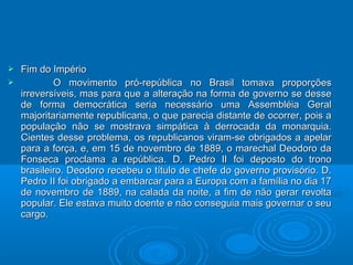  Fim do ImpérioFim do Império
 O movimento pró-república no Brasil tomava proporçõesO movimento pró-república no Brasil tomava proporções
irreversíveis, mas para que a alteração na forma de governo se desseirreversíveis, mas para que a alteração na forma de governo se desse
de forma democrática seria necessário uma Assembléia Geralde forma democrática seria necessário uma Assembléia Geral
majoritariamente republicana, o que parecia distante de ocorrer, pois amajoritariamente republicana, o que parecia distante de ocorrer, pois a
população não se mostrava simpática à derrocada da monarquia.população não se mostrava simpática à derrocada da monarquia.
Cientes desse problema, os republicanos viram-se obrigados a apelarCientes desse problema, os republicanos viram-se obrigados a apelar
para a força, e, em 15 de novembro de 1889, o marechal Deodoro dapara a força, e, em 15 de novembro de 1889, o marechal Deodoro da
Fonseca proclama a república. D. Pedro II foi deposto do tronoFonseca proclama a república. D. Pedro II foi deposto do trono
brasileiro. Deodoro recebeu o título de chefe do governo provisório. D.brasileiro. Deodoro recebeu o título de chefe do governo provisório. D.
Pedro II foi obrigado a embarcar para a Europa com a família no dia 17Pedro II foi obrigado a embarcar para a Europa com a família no dia 17
de novembro de 1889, na calada da noite, a fim de não gerar revoltade novembro de 1889, na calada da noite, a fim de não gerar revolta
popular. Ele estava muito doente e não conseguia mais governar o seupopular. Ele estava muito doente e não conseguia mais governar o seu
cargo.cargo.
 